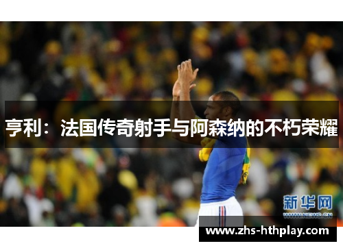 亨利：法国传奇射手与阿森纳的不朽荣耀