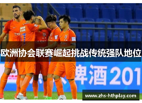 欧洲协会联赛崛起挑战传统强队地位