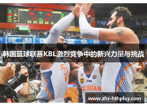 韩国篮球联赛KBL激烈竞争中的新兴力量与挑战