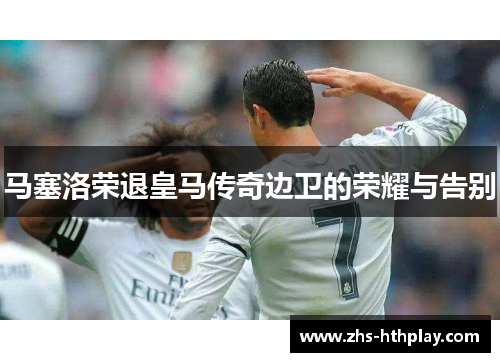 马塞洛荣退皇马传奇边卫的荣耀与告别